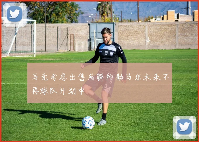 马竞考虑出售或解约勒马尔未来不再球队计划中