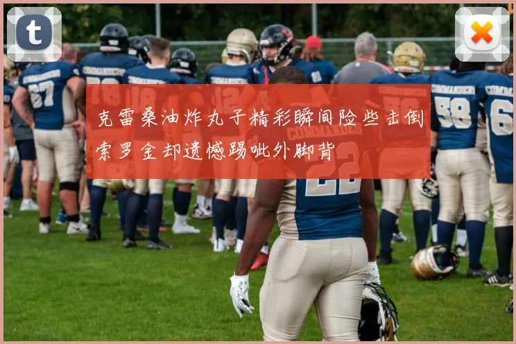 克雷桑油炸丸子精彩瞬间险些击倒索罗金却遗憾踢呲外脚背