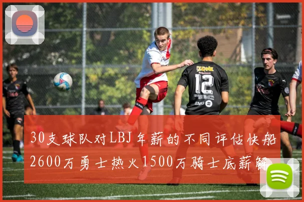30支球队对LBJ年薪的不同评估快船2600万勇士热火1500万骑士底薪解析
