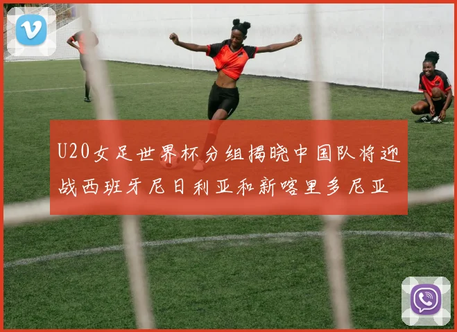 U20女足世界杯分组揭晓中国队将迎战西班牙尼日利亚和新喀里多尼亚