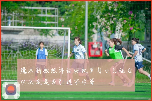 魔术新教练评估班凯罗与小瓦组合以决定是否引进字母哥