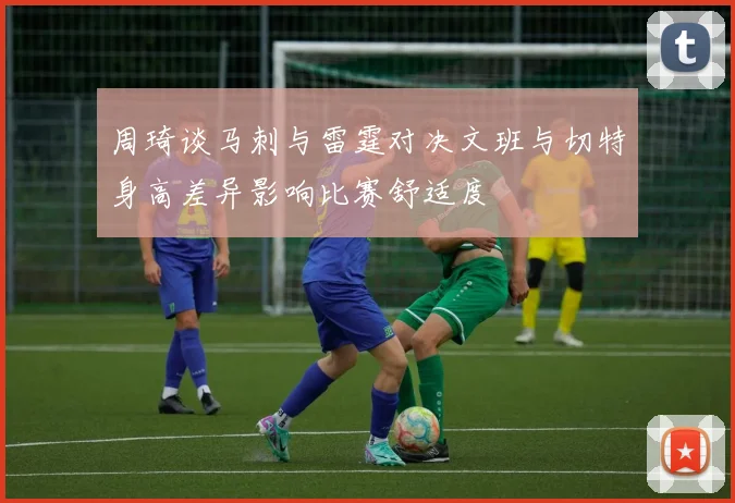 周琦谈马刺与雷霆对决文班与切特身高差异影响比赛舒适度