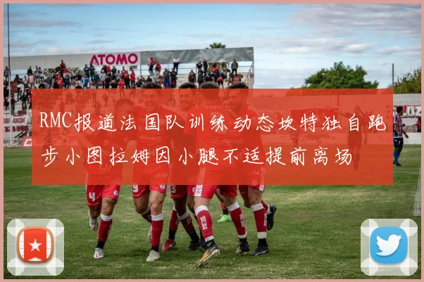 RMC报道法国队训练动态坎特独自跑步小图拉姆因小腿不适提前离场