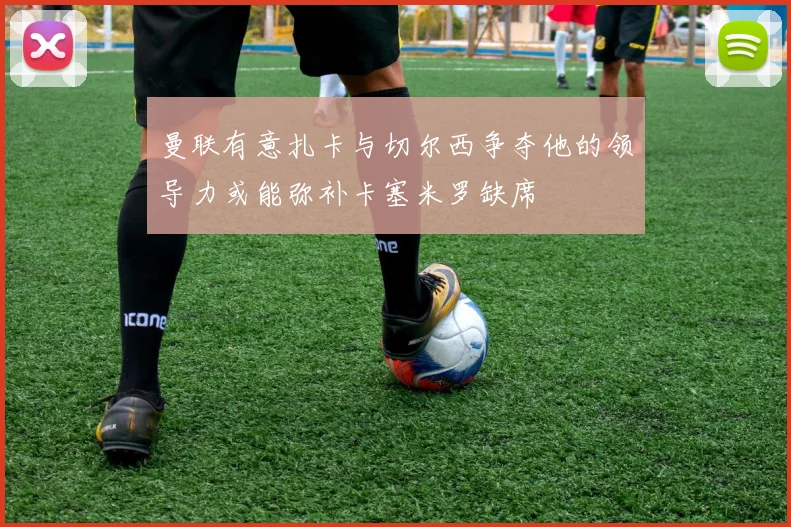 曼联有意扎卡与切尔西争夺他的领导力或能弥补卡塞米罗缺席