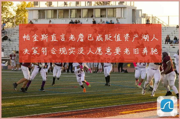 帕金斯直言老詹已成贬值资产湖人决策符合现实没人愿意要老旧奔驰