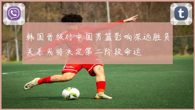 韩国晋级对中国男篮影响深远胜负关系或将决定第二阶段命运