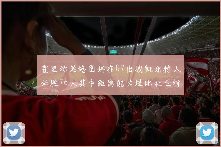 霍里称若塔图姆在G7出战凯尔特人必胜76人其中距离能力堪比杜兰特