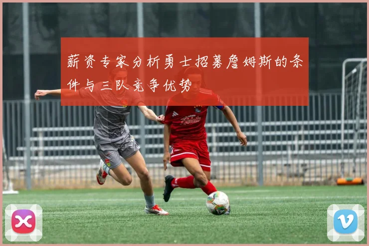 薪资专家分析勇士招募詹姆斯的条件与三队竞争优势