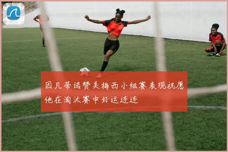 因凡蒂诺赞美梅西小组赛表现祝愿他在淘汰赛中好运连连