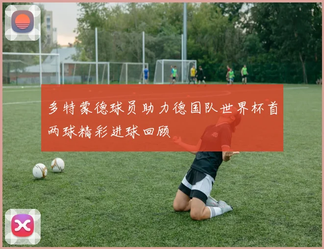 多特蒙德球员助力德国队世界杯首两球精彩进球回顾