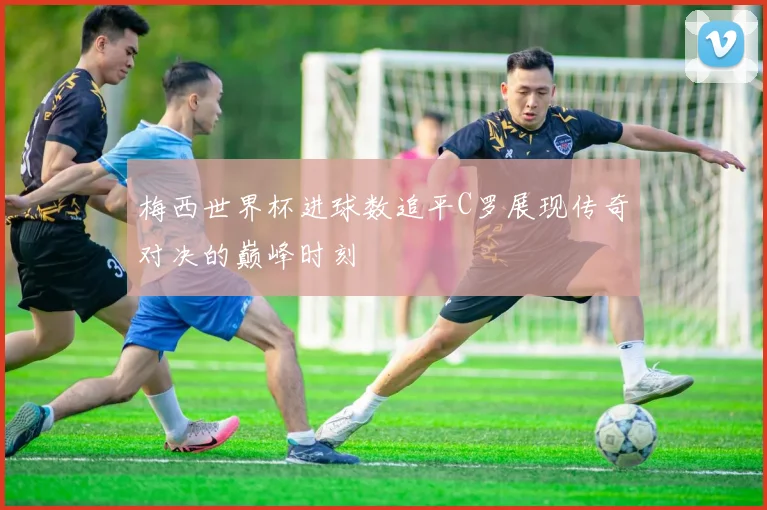 梅西世界杯进球数追平C罗展现传奇对决的巅峰时刻