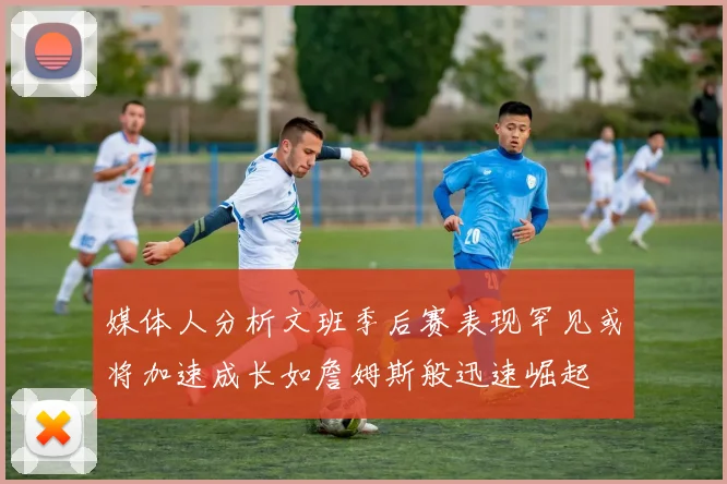 媒体人分析文班季后赛表现罕见或将加速成长如詹姆斯般迅速崛起